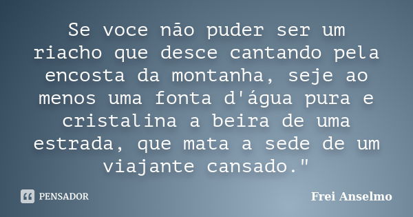 Se voce não puder ser um riacho que desce cantando pela encosta da montanha, seje ao menos uma fonta d'água pura e cristalina a beira de uma estrada, que mata a... Frase de Frei Anselmo.