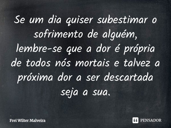 ⁠Se um dia quiser subestimar o sofrimento de alguém, lembre-se que a dor é própria de todos nós mortais e talvez a próxima dor a ser descartada seja a sua.... Frase de Frei Wilter Malveira.