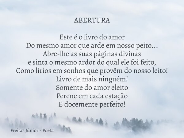 ABERTURA Este é o livro do amor Do mesmo amor que arde em nosso peito... Abre-lhe as suas páginas divinas e sinta o mesmo ardor do qual ele foi feito, Como lír... Frase de Freitas Júnior - Poeta.