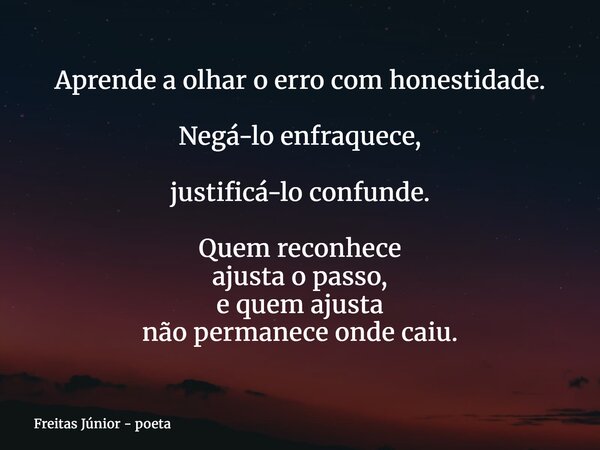 Aprende a olhar o erro com honestidade. Negá-lo enfraquece, justificá-lo confunde. Quem reconhece ajusta o passo, e quem ajusta não permanece onde caiu.... Frase de Freitas Júnior - poeta.