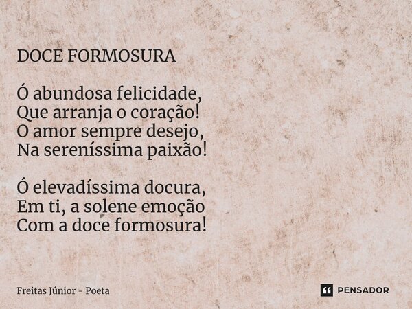 DOCE FORMOSURA Ó abundosa felicidade, Que arranja o coração! O amor sempre desejo, Na sereníssima paixão! Ó elevadíssima docura, Em ti, a solene emoção Com a do... Frase de Freitas junior - poeta.