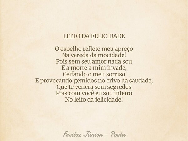 LEITO DA FELICIDADE O espelho reflete meu apreço Na vereda da mocidade! Pois sem seu amor nada sou E a morte a mim invade, Ceifando o meu sorriso E provocando g... Frase de Freitas Júnior - Poeta.