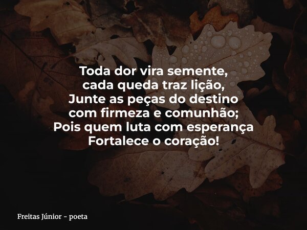Toda dor vira semente, cada queda traz lição, Junte as peças do destino com firmeza e comunhão; Pois quem luta com esperança Fortalece o coração!... Frase de Freitas Júnior - poeta.