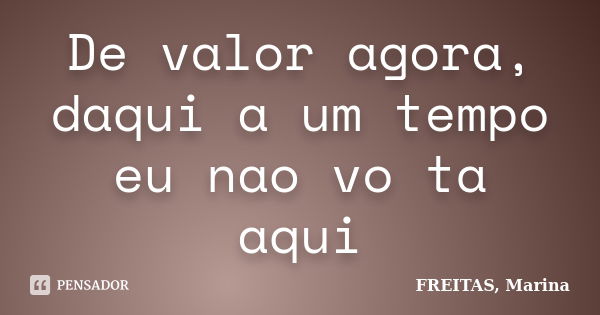 De valor agora, daqui a um tempo eu nao vo ta aqui... Frase de FREITAS, Marina.