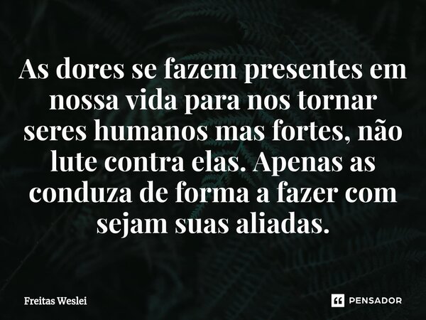⁠As dores se fazem presentes em nossa vida para nos tornar seres humanos mas fortes, não lute contra elas. Apenas as conduza de forma a fazer com sejam suas ali... Frase de Freitas Weslei.