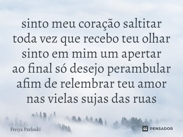 sinto meu coração saltitar toda vez que recebo teu olhar sinto em mim um apertar ao final só desejo perambular afim de relembrar teu amor nas vielas sujas das r... Frase de Freiya Pavloski.