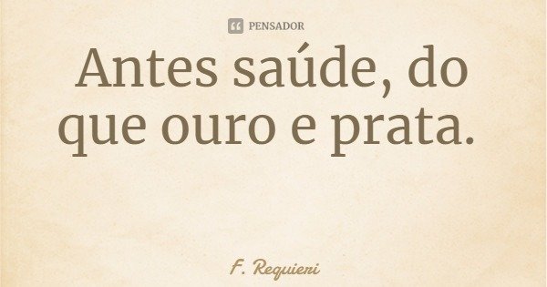Antes saúde, do que ouro e prata.... Frase de F. Requieri.