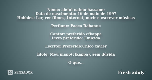 Nome: abdul naimo hassamo Data de nascimento: 16 de maio de 1997 Hobbies: Ler, ver filmes, Internet, ouvir e escrever músicas Perfume: Pacco Rabanne Cantor: pre... Frase de Fresh aduly.