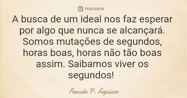 A busca de um ideal nos faz esperar por algo que nunca se alcançará. Somos mutações de segundos, horas boas, horas não tão boas assim. Saibamos viver os segundo... Frase de Freude P. Aguiar.