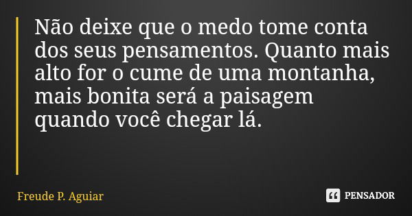 Não deixe que o medo tome conta dos seus pensamentos. Quanto mais alto for o cume de uma montanha, mais bonita será a paisagem quando você chegar lá.... Frase de Freude P. Aguiar.