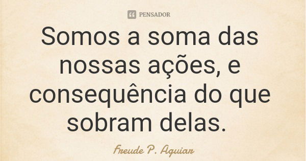 Somos a soma das nossas ações, e consequência do que sobram delas.... Frase de Freude P. Aguiar.
