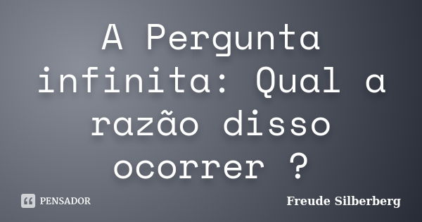 A Pergunta infinita: Qual a razão disso ocorrer ?... Frase de Freude Silberberg.