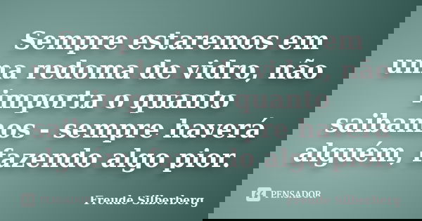 Sempre estaremos em uma redoma de vidro, não importa o quanto saibamos - sempre haverá alguém, fazendo algo pior.... Frase de Freude Silberberg.