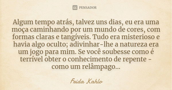 Algum tempo atrás, talvez uns dias, eu era uma moça caminhando por um mundo de cores, com formas claras e tangíveis. Tudo era misterioso e havia algo oculto; ad... Frase de Frida Kahlo.