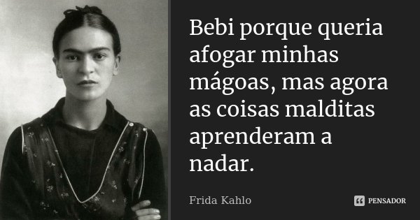 Bebi porque queria afogar minhas mágoas, mas agora as coisas malditas aprenderam a nadar.... Frase de Frida Kahlo.
