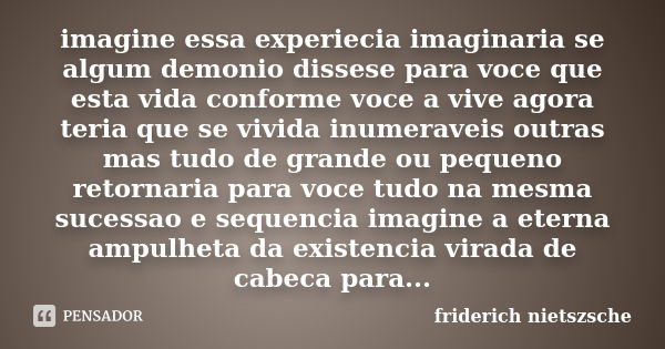 imagine essa experiecia imaginaria se algum demonio dissese para voce que esta vida conforme voce a vive agora teria que se vivida inumeraveis outras mas tudo d... Frase de friderich nietszsche.