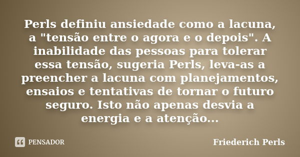 Perls definiu ansiedade como a lacuna, a "tensão entre o agora e o depois". A inabilidade das pessoas para tolerar essa tensão, sugeria Perls, leva-as... Frase de Friederich Perls.