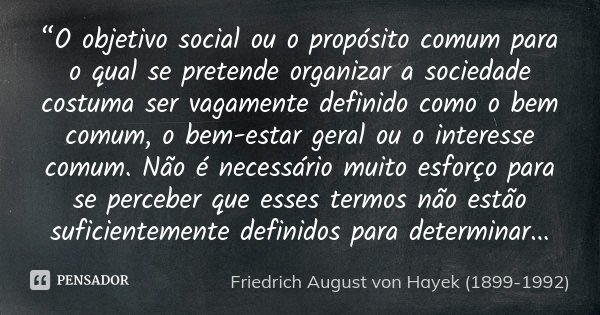 “O objetivo social ou o propósito comum para o qual se pretende organizar a sociedade costuma ser vagamente definido como o bem comum, o bem-estar geral ou o in... Frase de Friedrich August von Hayek (1899-1992).