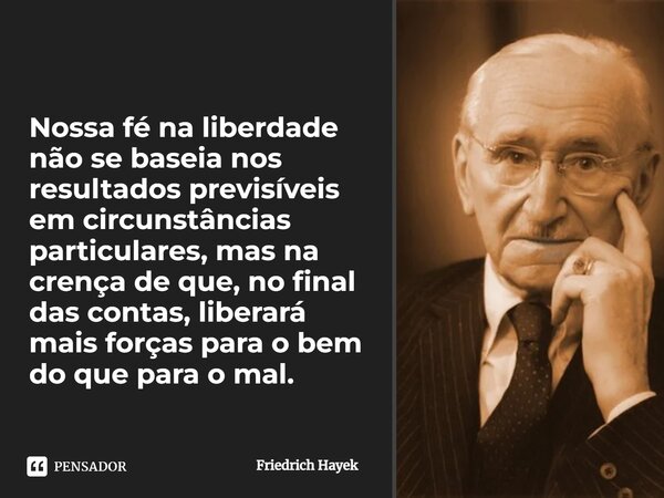 ⁠Nossa fé na liberdade não se baseia nos resultados previsíveis em circunstâncias particulares, mas na crença de que, no final das contas, liberará mais forças ... Frase de Friedrich Hayek.