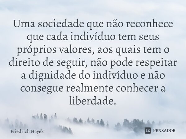 ⁠Uma sociedade que não reconhece que cada indivíduo tem seus próprios valores, aos quais tem o direito de seguir, não pode respeitar a dignidade do indivíduo e ... Frase de Friedrich Hayek.