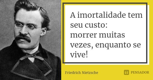 A imortalidade tem seu custo: morrer muitas vezes, enquanto se vive!... Frase de Friedrich Nietzsche.