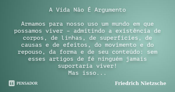 A Vida Não É Argumento Armamos para nosso uso um mundo em que possamos viver – admitindo a existência de corpos, de linhas, de superfícies, de causas e de efeit... Frase de FRIEDRICH NIETZSCHE.