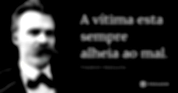 A vítima esta sempre alheia ao mal.... Frase de Friedrich Nietzsche.