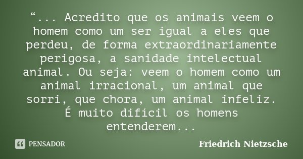 “... Acredito que os animais veem o homem como um ser igual a eles que perdeu, de forma extraordinariamente perigosa, a sanidade intelectual animal. Ou seja: ve... Frase de Friedrich Nietzsche..