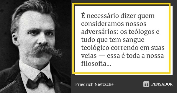 É necessário dizer quem consideramos nossos adversários: os teólogos e tudo que tem sangue teológico correndo em suas veias — essa é toda a nossa filosofia...... Frase de Friedrich Nietzsche.
