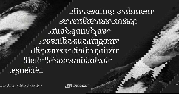 Em resumo, o homem se reflete nas coisas, tudo aquilo que espelha sua imagem lhe parece belo: o juízo "belo" é sua vaidade da espécie...... Frase de Friedrich Nietzsche.