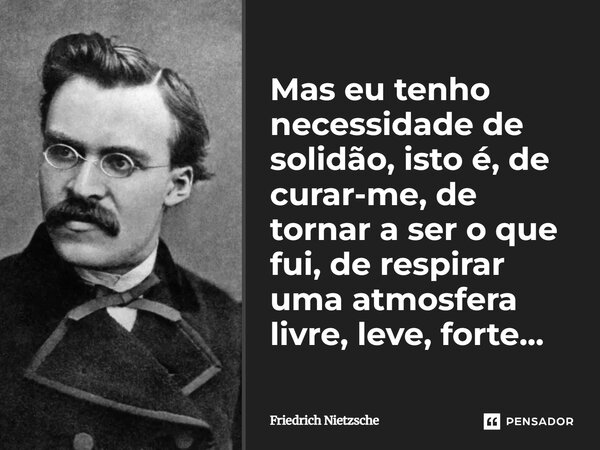 Mas eu tenho necessidade de solidão, isto é, de curar-me, de tornar a ser o que fui, de respirar uma atmosfera livre, leve, forte...... Frase de Friedrich Nietzsche.