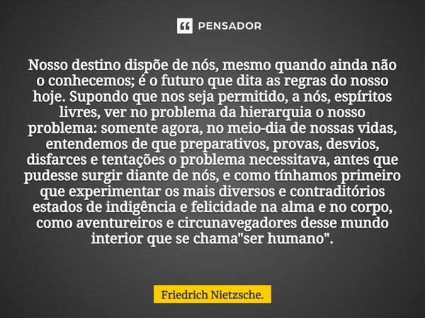 Nosso destino dispõe de nós, mesmo quando ainda não o conhecemos; é o futuro que dita as regras do nosso hoje. Supondo que nos seja permitido, a nós, espíritos ... Frase de Friedrich Nietzsche..