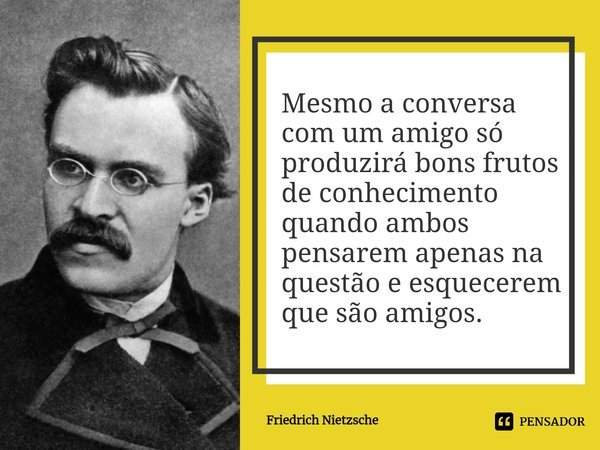 ⁠Mesmo a conversa com um amigo só produzirá bons frutos de conhecimento quando ambos pensarem apenas na questão e esquecerem que são amigos.... Frase de Friedrich Nietzsche.