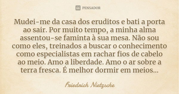 Mudei-me da casa dos eruditos e bati a porta ao sair. Por muito tempo, a minha alma assentou-se faminta à sua mesa. Não sou como eles, treinados a buscar o conh... Frase de Friedrich Nietzsche.