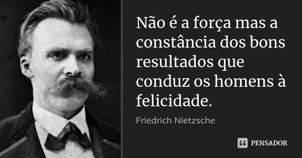 Não é a força mas a constância dos bons resultados que conduz os homens à felicidade.... Frase de Friedrich Nietzsche.
