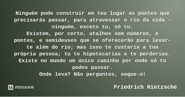 Ninguém pode construir em teu lugar as pontes que precisarás passar, para atravessar o rio da vida - ninguém, exceto tu, só tu.
Existem, por certo, atalhos sem ... Frase de Friedrich Nietzsche.