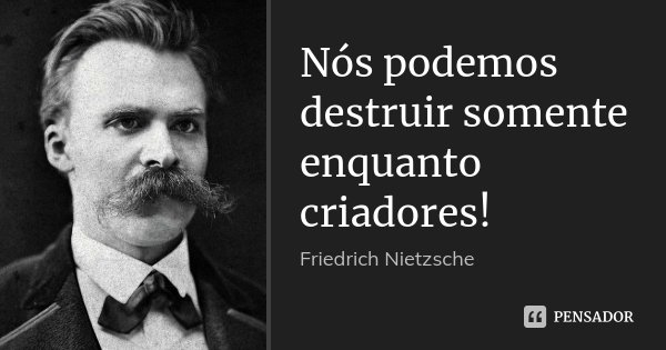 Nós podemos destruir somente enquanto criadores!... Frase de Friedrich Nietzsche.