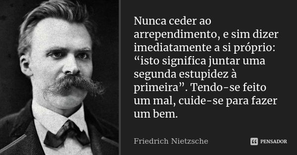 Nunca ceder ao arrependimento, e sim dizer imediatamente a si próprio: “isto significa juntar uma segunda estupidez à primeira”. Tendo-se feito um mal, cuide-se... Frase de Friedrich Nietzsche.