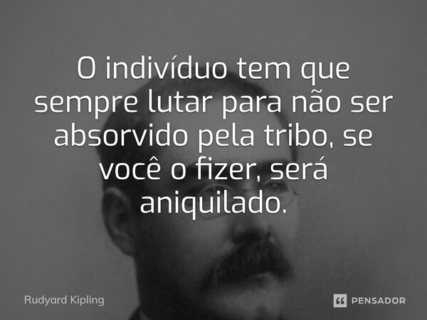 O indivíduo tem que sempre lutar para não ser absorvido pela tribo, se você o fizer, será aniquilado.... Frase de Rudyard Kipling.