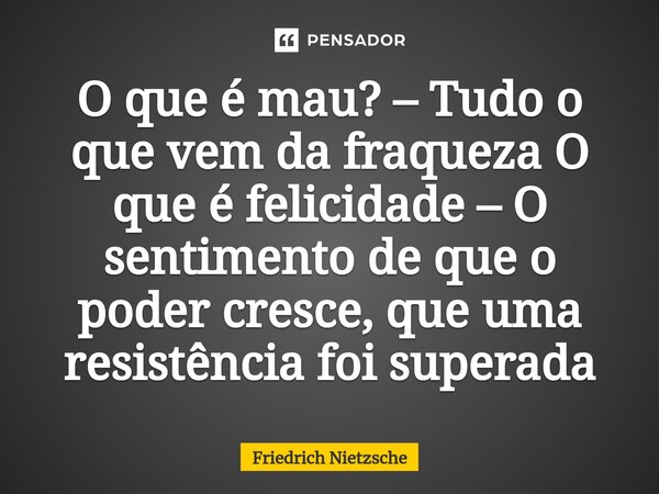 ⁠O que é mau? – Tudo o que vem da fraqueza O que é felicidade – O sentimento de que o poder cresce, que uma resistência foi superada... Frase de Friedrich Nietzsche.