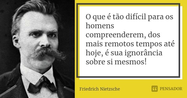 O que é tão difícil para os homens compreenderem, dos mais remotos tempos até hoje, é sua ignorância sobre si mesmos!... Frase de Friedrich Nietzsche.