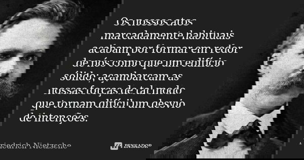 Os nossos atos marcadamente habituais acabam por formar em redor de nós como que um edifício sólido; açambarcam as nossas forças de tal modo que tornam difícil ... Frase de Friedrich Nietzsche.
