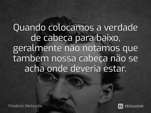 Quando colocamos a verdade de cabeça para baixo, geralmente não notamos que também nossa cabeça não se acha onde deveria estar.... Frase de Friedrich Nietzsche.