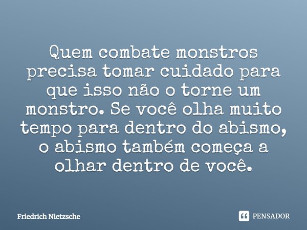 Quem combate monstros precisa tomar cuidado para que isso não o torne um monstro. Se você olha muito tempo para dentro do abismo, o abismo também começa a olhar... Frase de Friedrich Nietzsche.