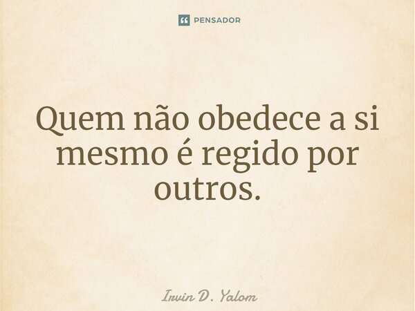 Quem não obedece a si mesmo é regido por outros.... Frase de Irvin D. Yalom.