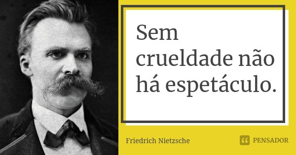 Sem crueldade não há espetáculo.... Frase de Friedrich Nietzsche.