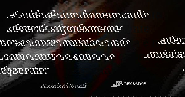 A vida de um homem culto deveria simplesmente alternar-se entre música e não música, como entre o sono e o despertar.... Frase de Friedrich Novalis.