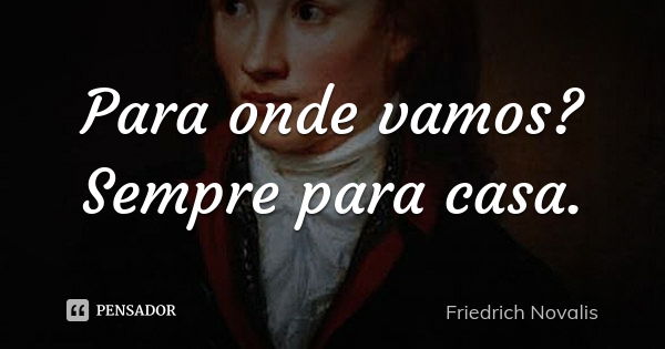 Para onde vamos? Sempre para casa.... Frase de Friedrich Novalis.