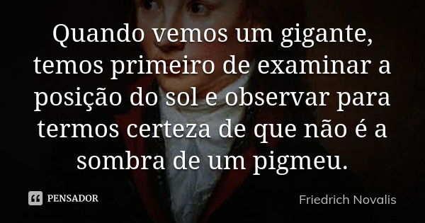 Quando vemos um gigante, temos primeiro de examinar a posição do sol e observar para termos certeza de que não é a sombra de um pigmeu.... Frase de Friedrich Novalis.