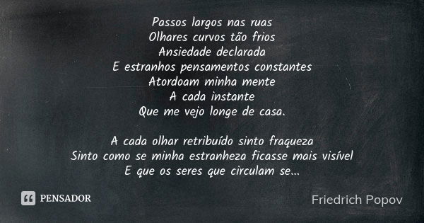 Passos largos nas ruas
Olhares curvos tão frios
Ansiedade declarada
E estranhos pensamentos constantes
Atordoam minha mente
A cada instante
Que me vejo longe de... Frase de Friedrich Popov.